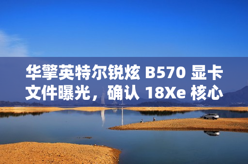 华擎英特尔锐炫 B570 显卡文件曝光，确认 18Xe 核心、10GB 显存