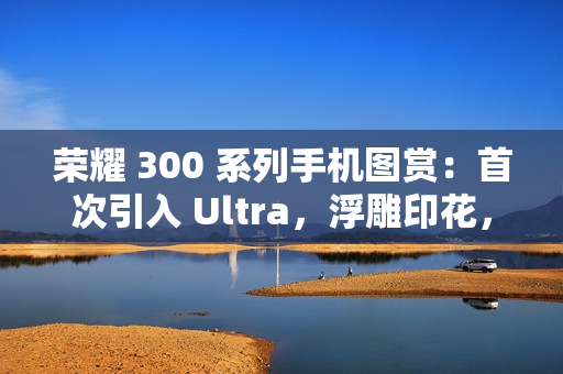 荣耀 300 系列手机图赏：首次引入 Ultra，浮雕印花，大自然美学