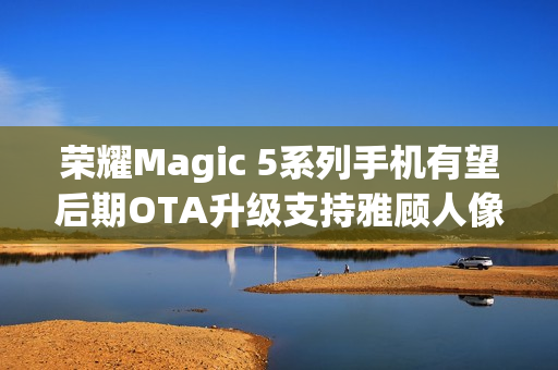 荣耀Magic 5系列手机有望后期OTA升级支持雅顾人像拍摄模式 荣耀Magic 5系列手机有望后期OTA升级支持雅顾人像拍摄模式