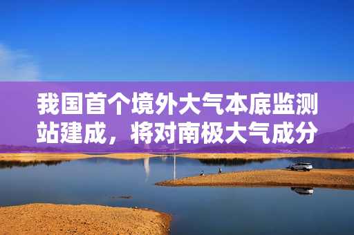 我国首个境外大气本底监测站建成，将对南极大气成分浓度变化进行连续观测