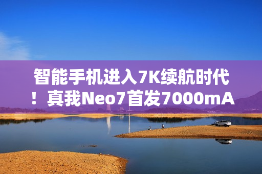 智能手机进入7K续航时代！真我Neo7首发7000mAh泰坦电池