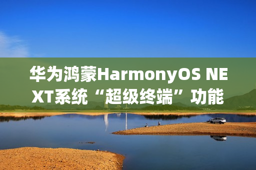 华为鸿蒙HarmonyOS NEXT系统“超级终端”功能适配情况公布，含五类设备