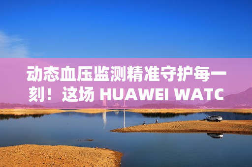 动态血压监测精准守护每一刻！这场 HUAWEI WATCH D2 品鉴会，如此引领健康生活方式
