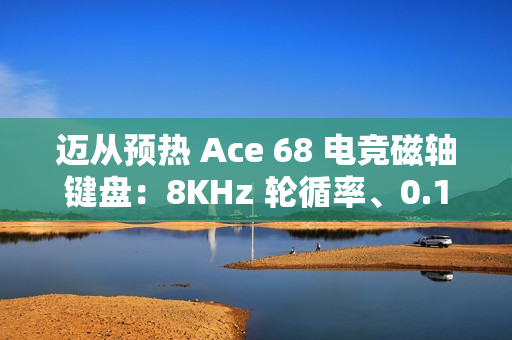 迈从预热 Ace 68 电竞磁轴键盘：8KHz 轮循率、0.1ms 延迟、可选侧刻键帽