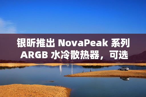 银昕推出 NovaPeak 系列 ARGB 水冷散热器，可选 240 / 360mm 双版本