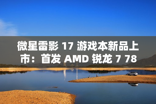 微星雷影 17 游戏本新品上市：首发 AMD 锐龙 7 7840HX 处理器 + RTX 4060 显卡，7599 元