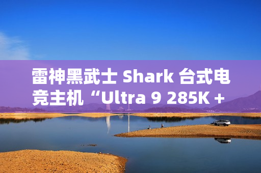 雷神黑武士 Shark 台式电竞主机“Ultra 9 285K + 64G + 2T + RTX4090D”配置首销，31999 元