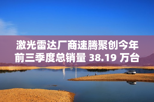 激光雷达厂商速腾聚创今年前三季度总销量 38.19 万台，同比增长 259.6%