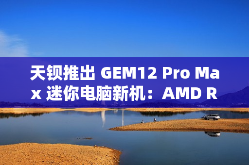 天钡推出 GEM12 Pro Max 迷你电脑新机:AMD R7 8845HS、独立 Oculink + 前后 USB 4 + 双 2.5G 网口 天钡推出 GEM12 Pro Max 迷你电脑新机:AMD R7 8845HS、独立 Oculink + 前后 USB 4 + 双 2.5G 网口