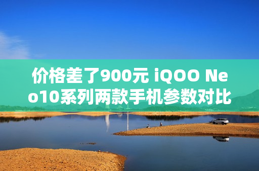 价格差了900元 iQOO Neo10系列两款手机参数对比