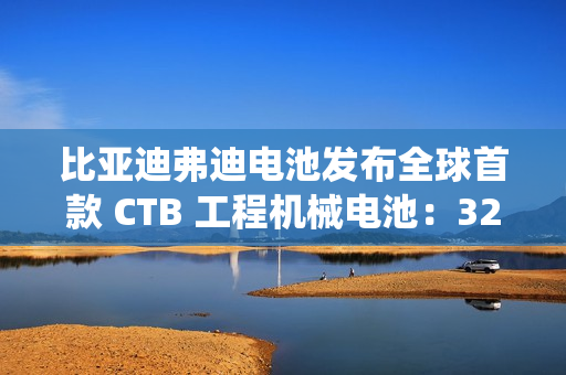 比亚迪弗迪电池发布全球首款 CTB 工程机械电池：320Wh / L 密度，系统循环寿命≥7000 次