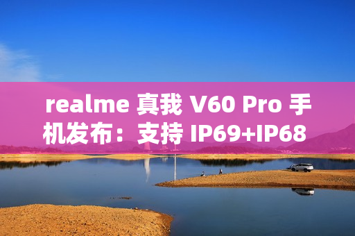 realme 真我 V60 Pro 手机发布：支持 IP69+IP68 级防水、5600mAh 电池，1599 元起