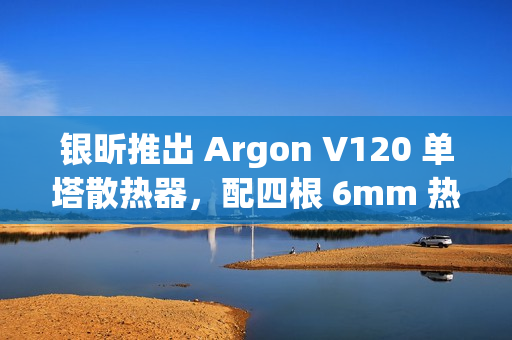 银昕推出 Argon V120 单塔散热器，配四根 6mm 热管