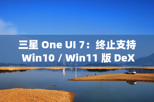 三星 One UI 7：终止支持 Win10 / Win11 版 DeX，屏蔽 Edge Panels 应用