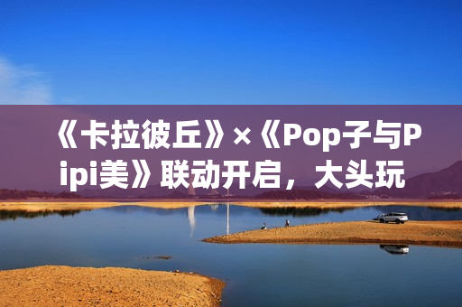《卡拉彼丘》×《Pop子与Pipi美》联动开启,大头玩法、联动皮肤激萌上线! 《卡拉彼丘》×《Pop子与Pipi美》联动开启,大头玩法、联动皮肤激萌上线!