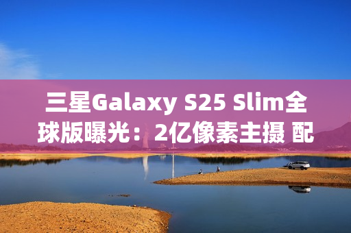 三星Galaxy S25 Slim全球版曝光：2亿像素主摄 配置高于S25+