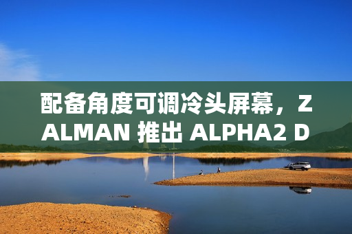 配备角度可调冷头屏幕，ZALMAN 推出 ALPHA2 DS 系列一体式水冷散热器