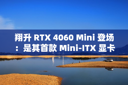翔升 RTX 4060 Mini 登场：是其首款 Mini-ITX 显卡，双槽单风扇设计