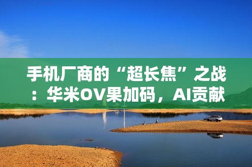 手机厂商的“超长焦”之战：华米OV果加码，AI贡献神助攻！
