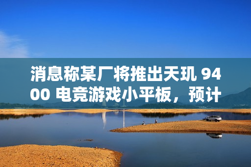 消息称某厂将推出天玑 9400 电竞游戏小平板，预计为小米