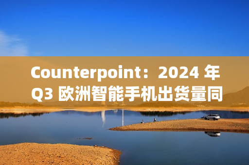 Counterpoint：2024 年 Q3 欧洲智能手机出货量同比增长 8%，三星、苹果、小米前三