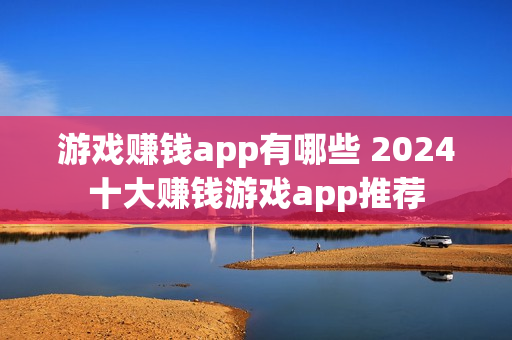 游戏赚钱app有哪些 2024十大赚钱游戏app推荐 游戏赚钱app有哪些 2024十大赚钱游戏app推荐