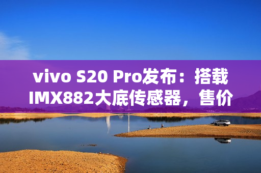 vivo S20 Pro发布：搭载IMX882大底传感器，售价3399元起