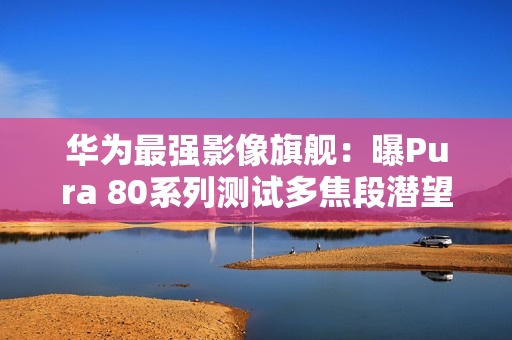 华为最强影像旗舰：曝Pura 80系列测试多焦段潜望镜