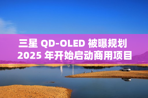 三星 QD-OLED 被曝规划 2025 年开始启动商用项目，提供 27/31.5 英寸 4K 240/165Hz 面板