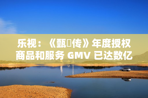 乐视：《甄嬛传》年度授权商品和服务 GMV 已达数亿元
