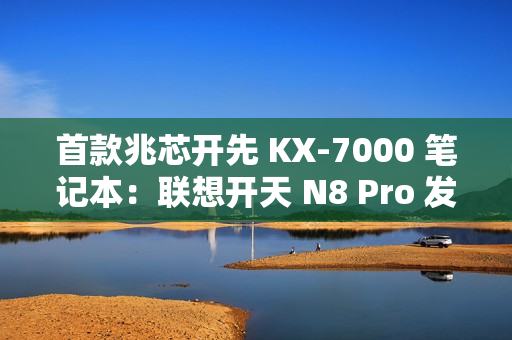 首款兆芯开先 KX-7000 笔记本：联想开天 N8 Pro 发布，首搭  DDR5 内存 + PCIe 4.0 SSD