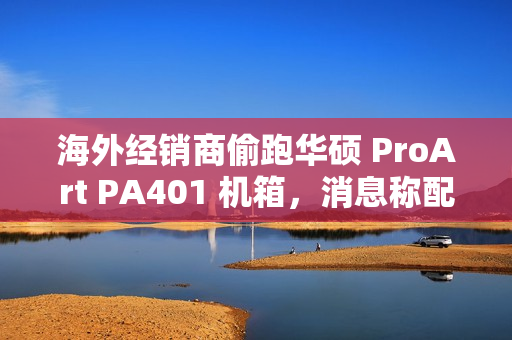 海外经销商偷跑华硕 ProArt PA401 机箱，消息称配三颗加厚风扇