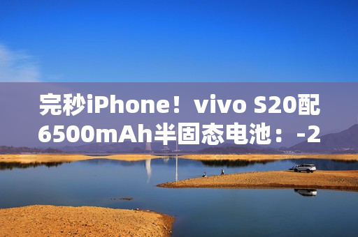 完秒iPhone！vivo S20配6500mAh半固态电池：-20°C正常用