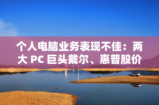 个人电脑业务表现不佳：两大 PC 巨头戴尔、惠普股价双双暴跌超 10%