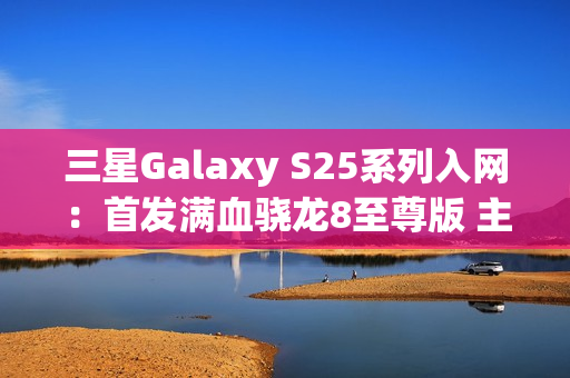 三星Galaxy S25系列入网：首发满血骁龙8至尊版 主频达4.47GHz