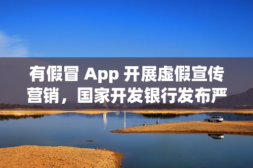 有假冒 App 开展虚假宣传营销，国家开发银行发布严正声明