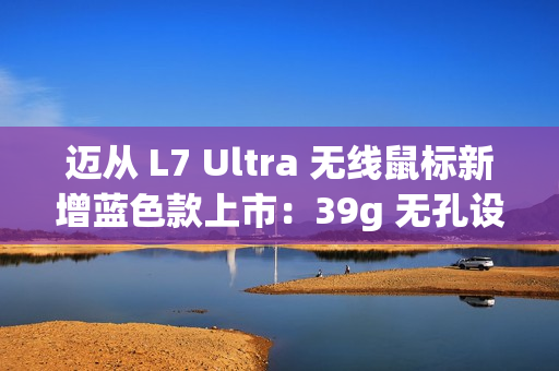 迈从 L7 Ultra 无线鼠标新增蓝色款上市：39g 无孔设计 / 双 8K 回报率，319 元