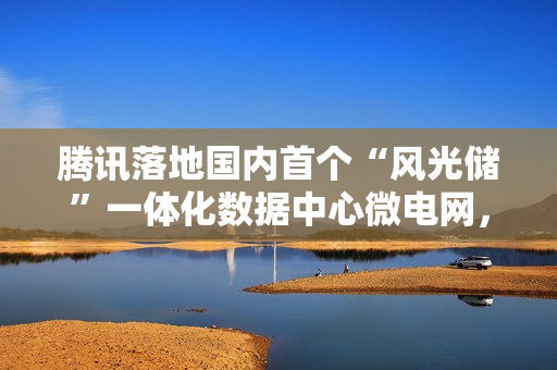 腾讯落地国内首个“风光储”一体化数据中心微电网，每年能省 350 万元电费