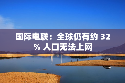 国际电联：全球仍有约 32% 人口无法上网