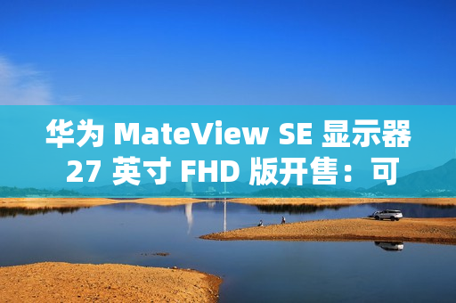 华为 MateView SE 显示器 27 英寸 FHD 版开售：可选旋转升降支架，599 元起