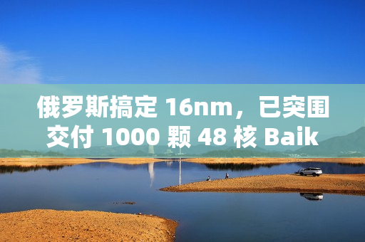 俄罗斯搞定 16nm，已突围交付 1000 颗 48 核 Baikal-S 处理器