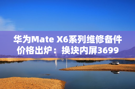 华为Mate X6系列维修备件价格出炉：换块内屏3699元 够买台K80 Pro