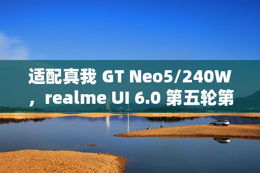 适配真我 GT Neo5/240W，realme UI 6.0 第五轮第三批内测招募
