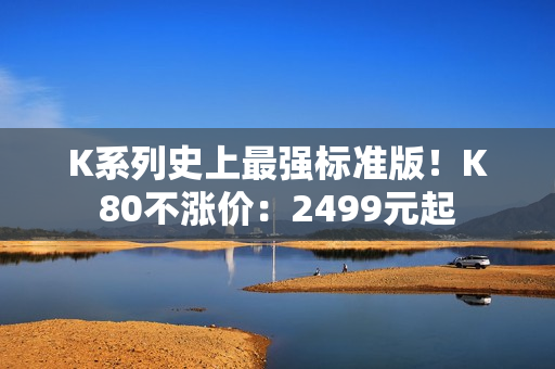 K系列史上最强标准版！K80不涨价：2499元起