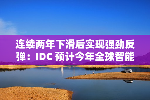 连续两年下滑后实现强劲反弹：IDC 预计今年全球智能手机出货量同比增长 6.2%