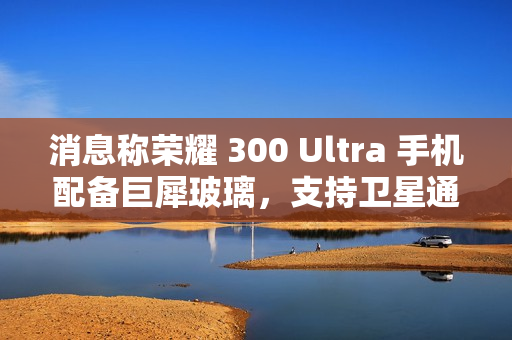 消息称荣耀 300 Ultra 手机配备巨犀玻璃，支持卫星通信功能