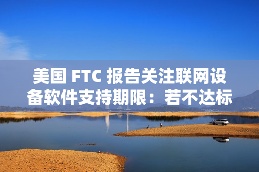 美国 FTC 报告关注联网设备软件支持期限:若不达标,消费者恐遭经济损失 美国 FTC 报告关注联网设备软件支持期限:若不达标,消费者恐遭经济损失