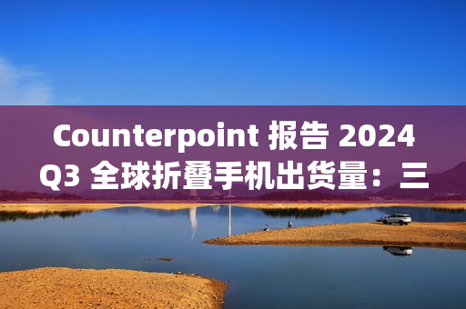 Counterpoint 报告 2024Q3 全球折叠手机出货量：三星同比降 21%、华为增 23%、荣耀增 121%、摩托罗拉增 164%、小米增 185%