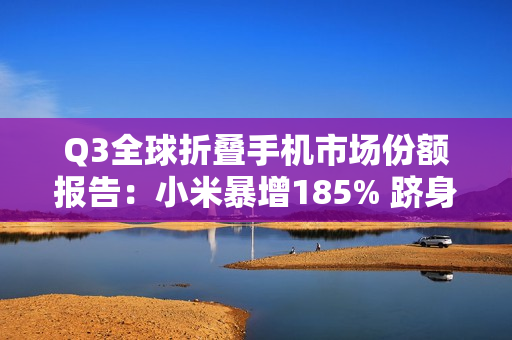 Q3全球折叠手机市场份额报告：小米暴增185% 跻身全球前五