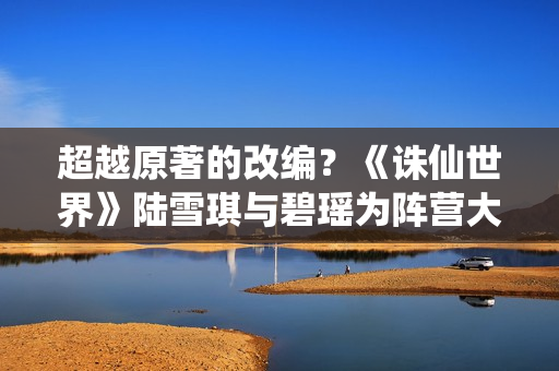 超越原著的改编？《诛仙世界》陆雪琪与碧瑶为阵营大打出手